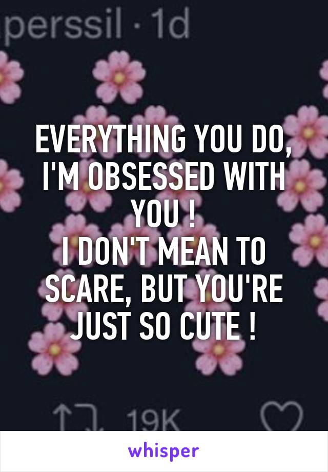 EVERYTHING YOU DO, I'M OBSESSED WITH YOU !
I DON'T MEAN TO SCARE, BUT YOU'RE JUST SO CUTE !