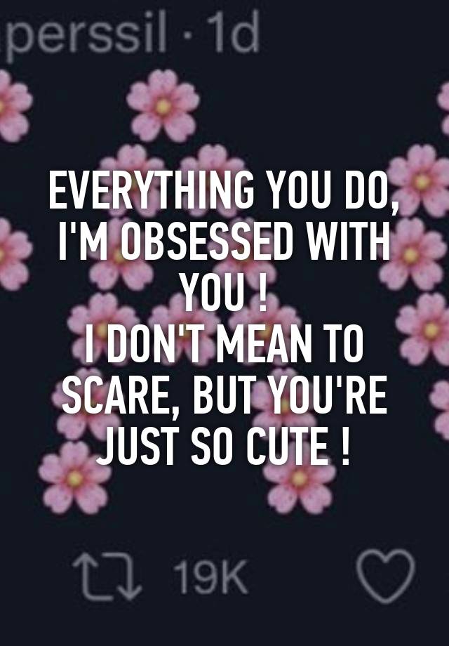 EVERYTHING YOU DO, I'M OBSESSED WITH YOU !
I DON'T MEAN TO SCARE, BUT YOU'RE JUST SO CUTE !