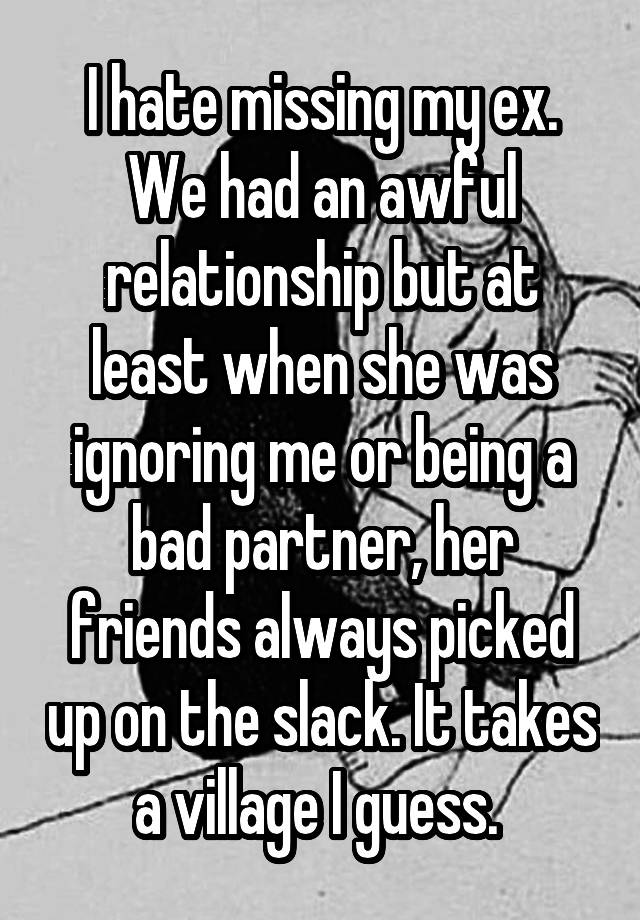 I hate missing my ex. We had an awful relationship but at least when she was ignoring me or being a bad partner, her friends always picked up on the slack. It takes a village I guess. 