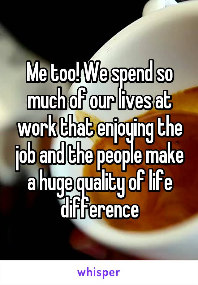 Me too! We spend so much of our lives at work that enjoying the job and the people make a huge quality of life difference