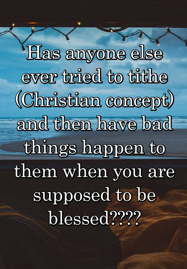 Has anyone else ever tried to tithe (Christian concept) and then have bad things happen to them when you are supposed to be blessed????