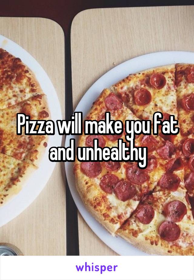 Pizza will make you fat and unhealthy