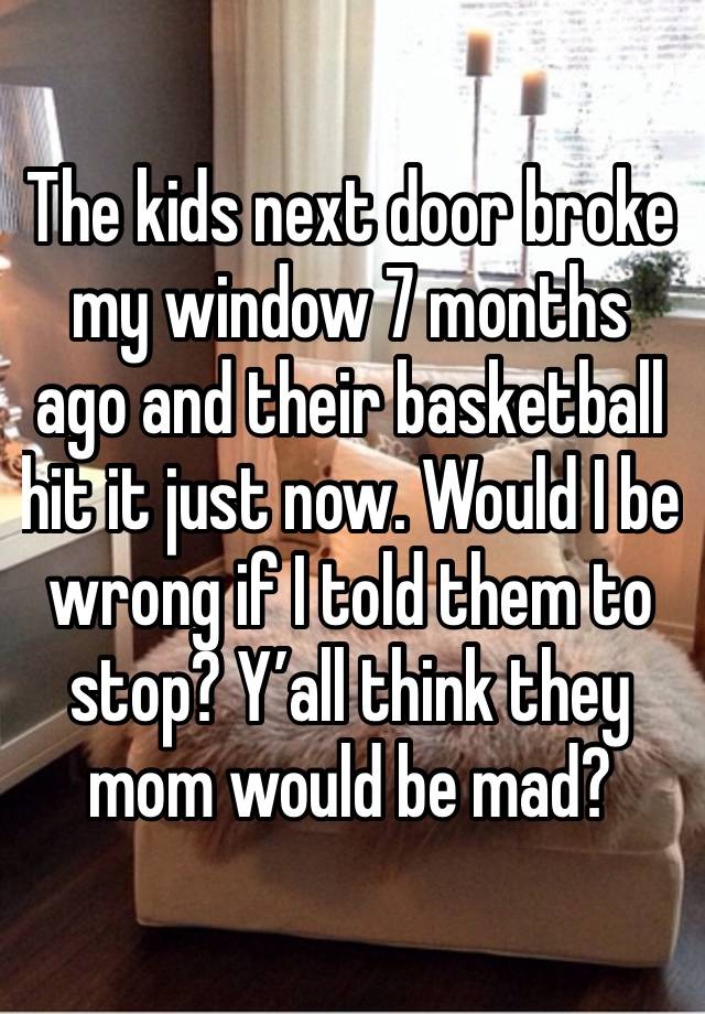 The kids next door broke my window 7 months ago and their basketball hit it just now. Would I be wrong if I told them to stop? Y’all think they mom would be mad?