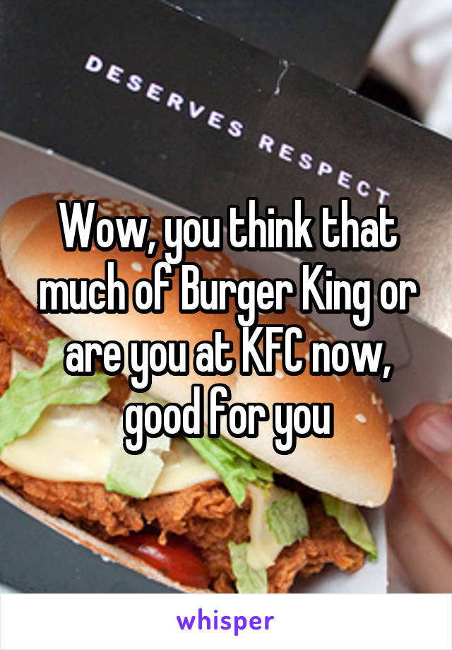 Wow, you think that much of Burger King or are you at KFC now, good for you