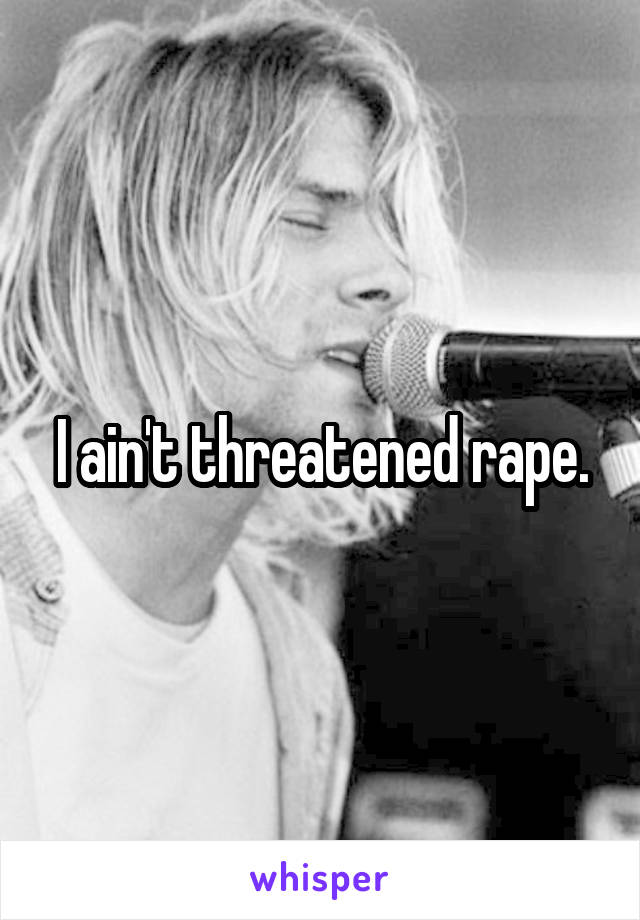 I ain't threatened rape.