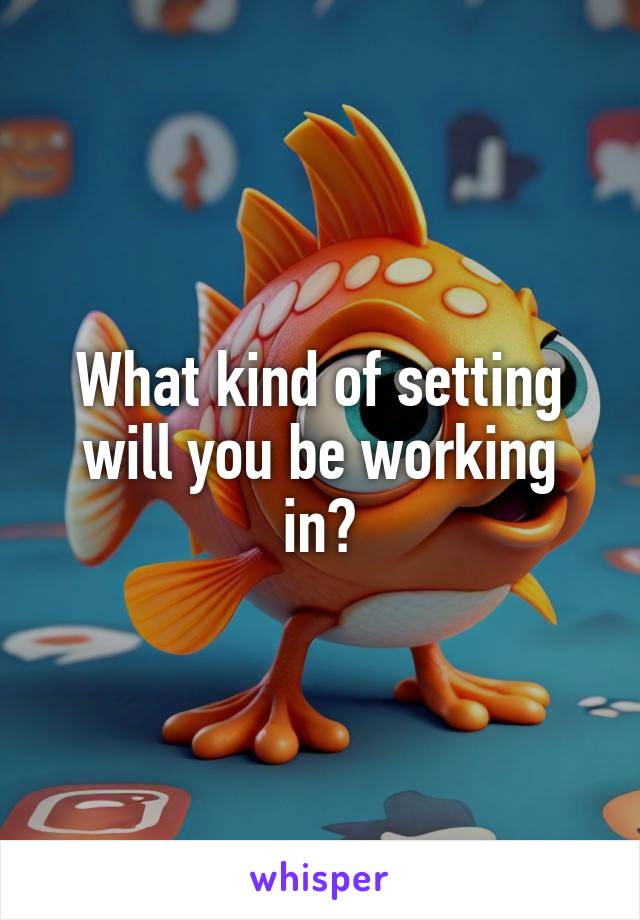 What kind of setting will you be working in?