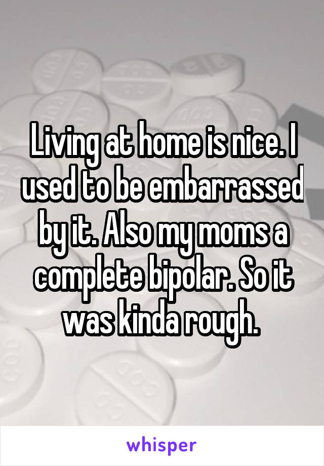 Living at home is nice. I used to be embarrassed by it. Also my moms a complete bipolar. So it was kinda rough. 