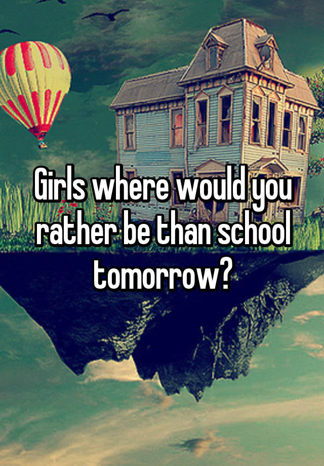 Girls where would you rather be than school tomorrow?