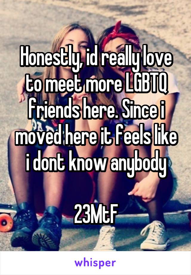 Honestly, id really love to meet more LGBTQ friends here. Since i moved here it feels like i dont know anybody

23MtF