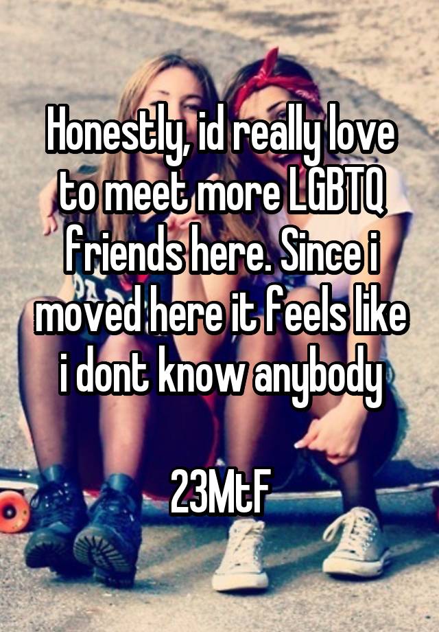 Honestly, id really love to meet more LGBTQ friends here. Since i moved here it feels like i dont know anybody

23MtF