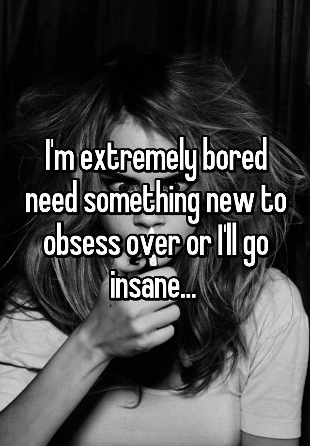 I'm extremely bored need something new to obsess over or I'll go insane... 