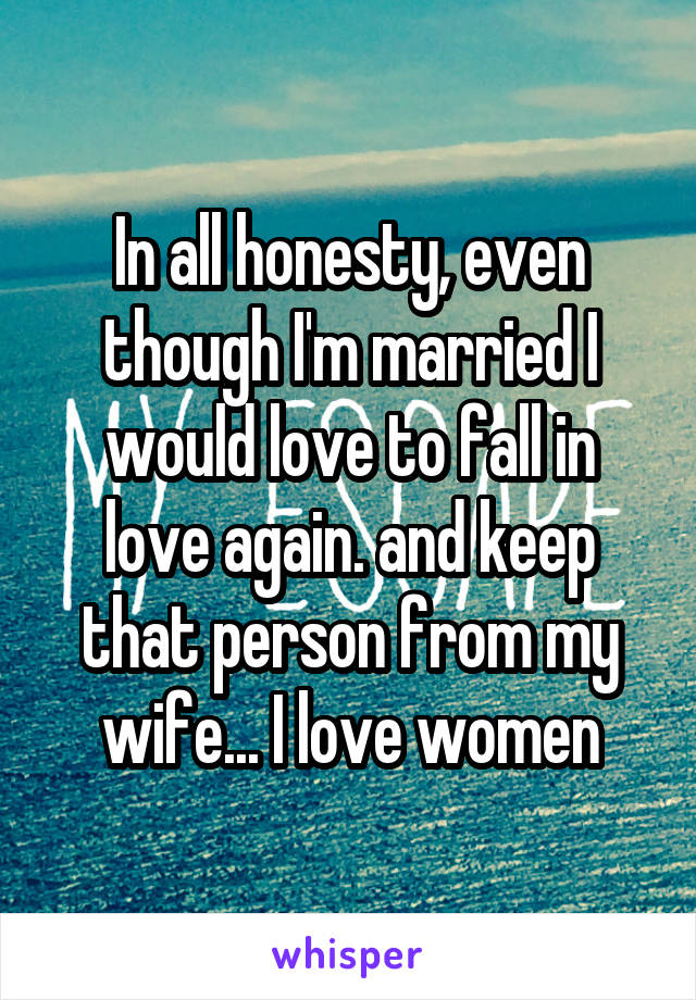 In all honesty, even though I'm married I would love to fall in love again. and keep that person from my wife... I love women