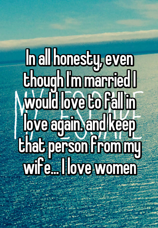 In all honesty, even though I'm married I would love to fall in love again. and keep that person from my wife... I love women