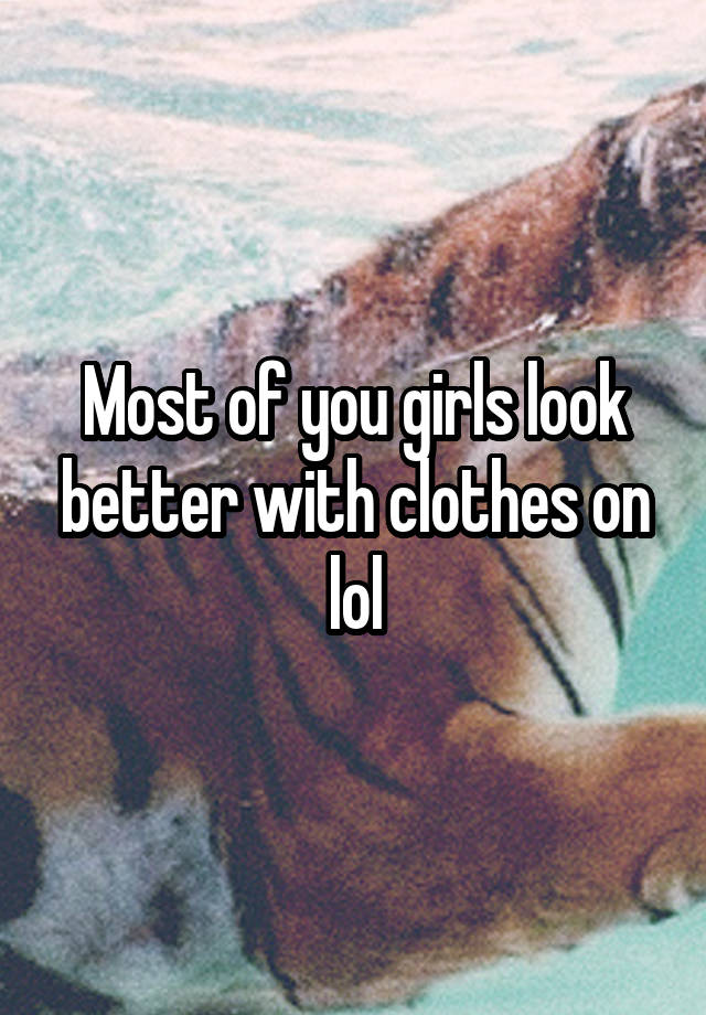Most of you girls look better with clothes on lol