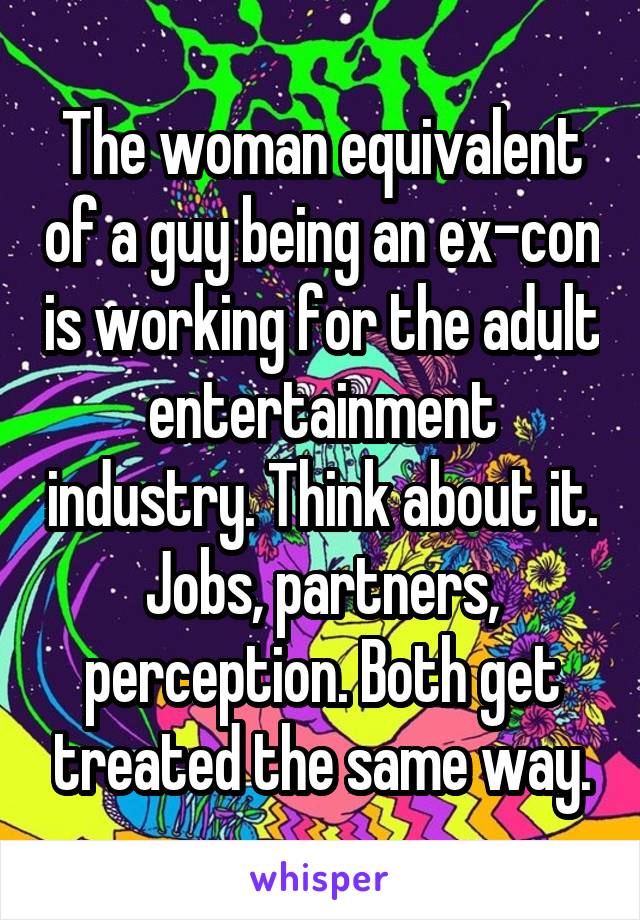 The woman equivalent of a guy being an ex-con is working for the adult entertainment industry. Think about it. Jobs, partners, perception. Both get treated the same way.