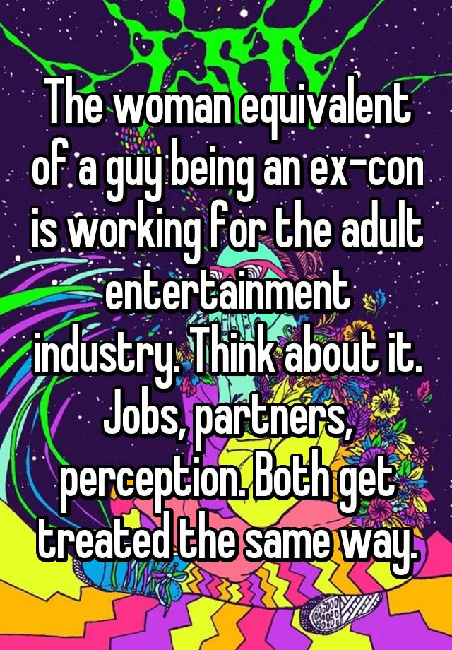 The woman equivalent of a guy being an ex-con is working for the adult entertainment industry. Think about it. Jobs, partners, perception. Both get treated the same way.