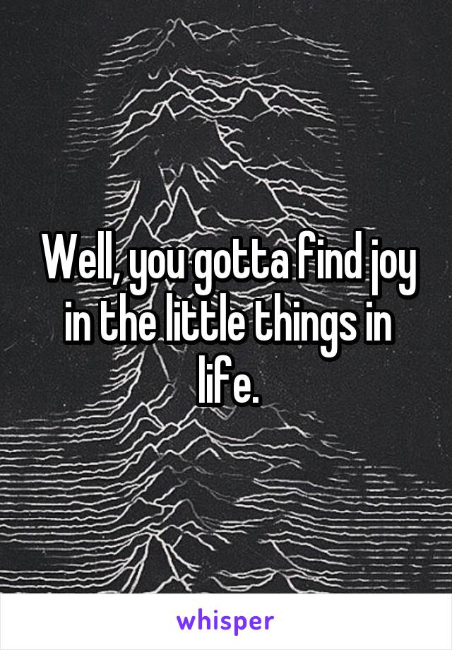 Well, you gotta find joy in the little things in life.