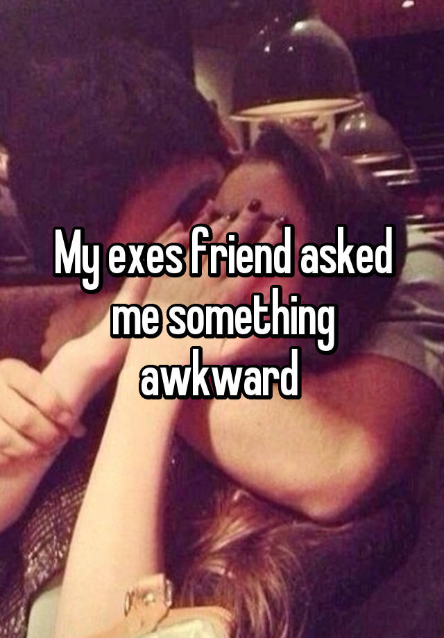 My exes friend asked me something awkward 