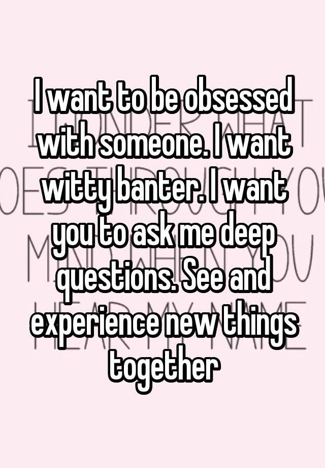 I want to be obsessed with someone. I want witty banter. I want you to ask me deep questions. See and experience new things together