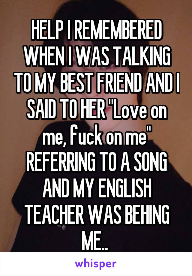 HELP I REMEMBERED WHEN I WAS TALKING TO MY BEST FRIEND AND I SAID TO HER "Love on me, fuck on me" REFERRING TO A SONG AND MY ENGLISH TEACHER WAS BEHING ME.. 