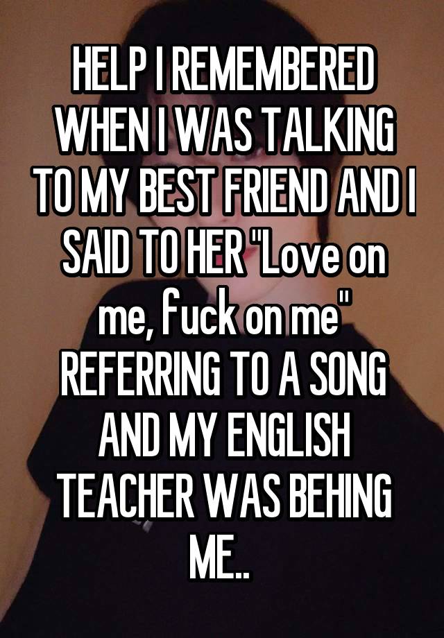 HELP I REMEMBERED WHEN I WAS TALKING TO MY BEST FRIEND AND I SAID TO HER "Love on me, fuck on me" REFERRING TO A SONG AND MY ENGLISH TEACHER WAS BEHING ME.. 