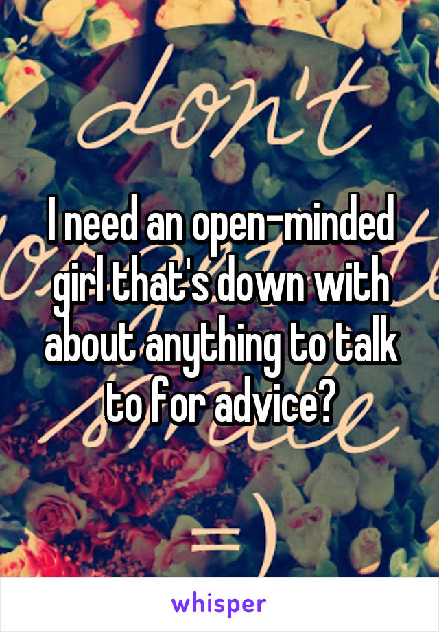 I need an open-minded girl that's down with about anything to talk to for advice?