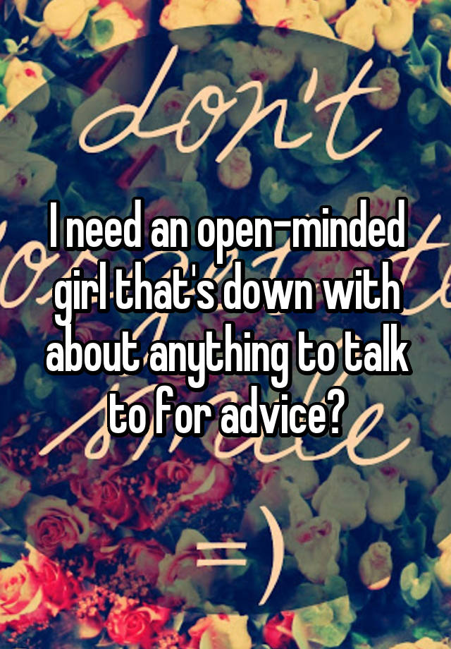 I need an open-minded girl that's down with about anything to talk to for advice?
