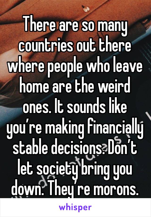 There are so many countries out there where people who leave home are the weird ones. It sounds like you’re making financially stable decisions. Don’t let society bring you down. They’re morons.