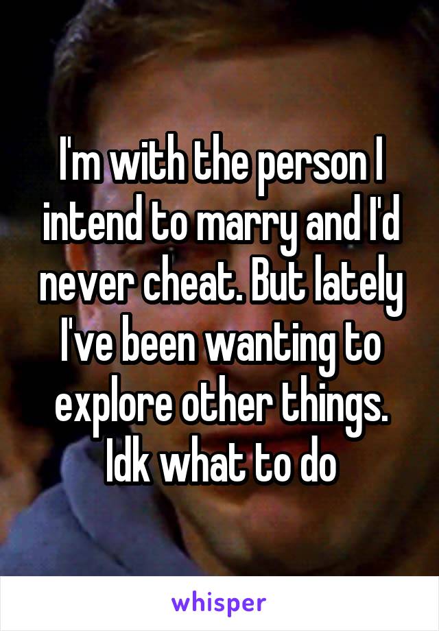 I'm with the person I intend to marry and I'd never cheat. But lately I've been wanting to explore other things. Idk what to do