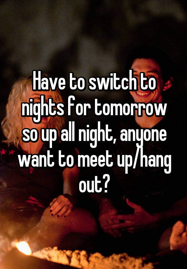 Have to switch to nights for tomorrow so up all night, anyone want to meet up/hang out?