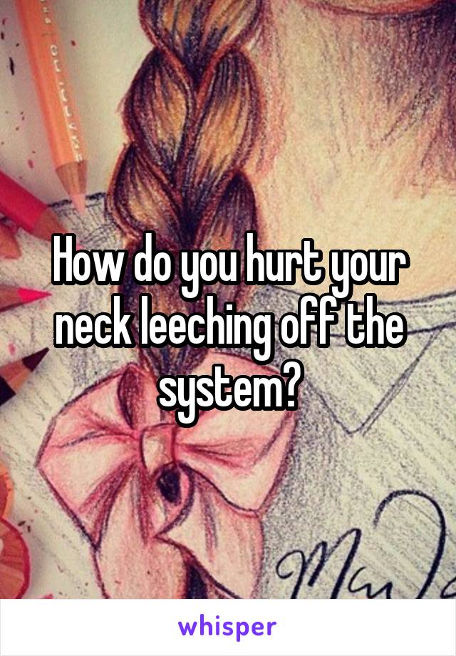 How do you hurt your neck leeching off the system?