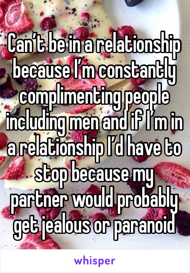 Can’t be in a relationship because I’m constantly complimenting people including men and if I’m in a relationship I’d have to stop because my partner would probably get jealous or paranoid 