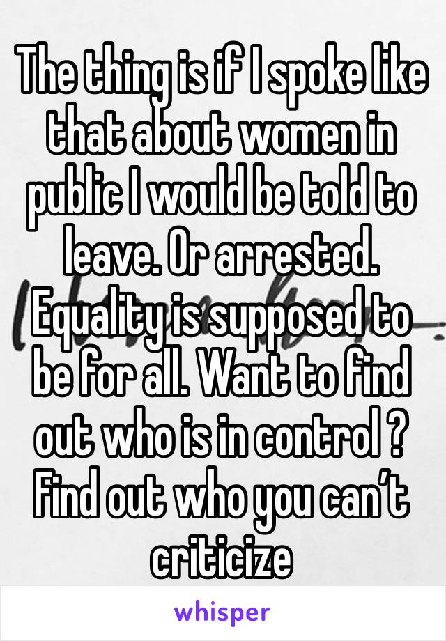 The thing is if I spoke like that about women in public I would be told to leave. Or arrested. Equality is supposed to be for all. Want to find out who is in control ? Find out who you can’t criticize