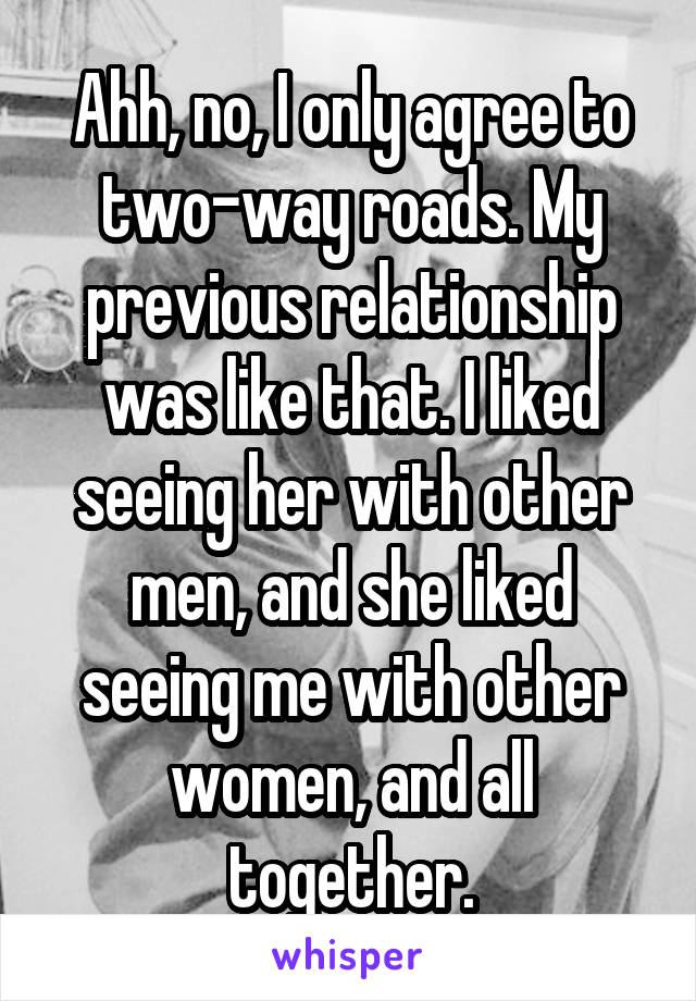 Ahh, no, I only agree to two-way roads. My previous relationship was like that. I liked seeing her with other men, and she liked seeing me with other women, and all together.