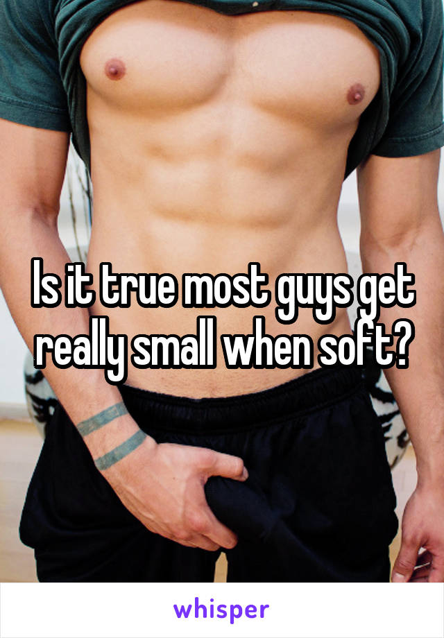 Is it true most guys get really small when soft?