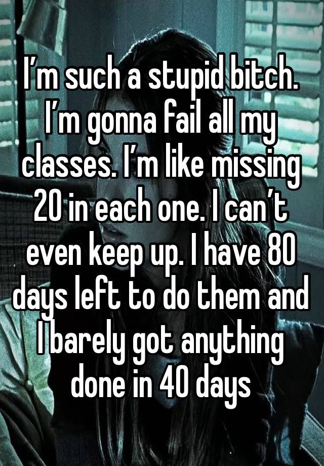 I’m such a stupid bitch. 
I’m gonna fail all my classes. I’m like missing 20 in each one. I can’t even keep up. I have 80 days left to do them and I barely got anything done in 40 days 