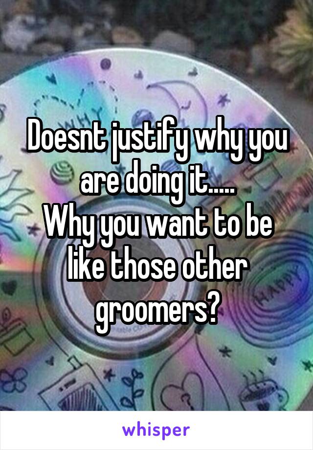 Doesnt justify why you are doing it.....
Why you want to be like those other groomers?