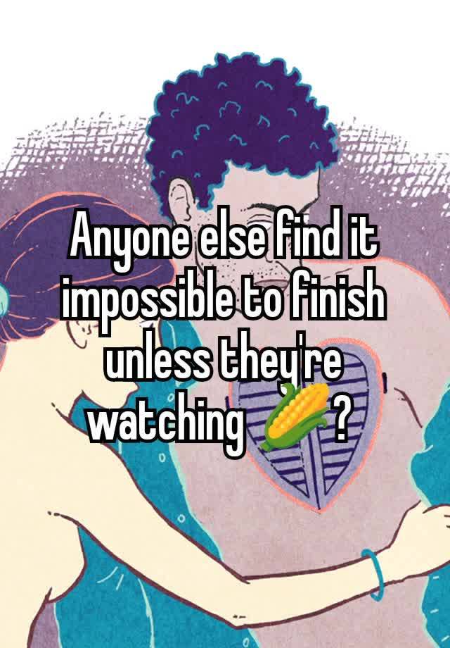 Anyone else find it impossible to finish unless they're watching 🌽? 