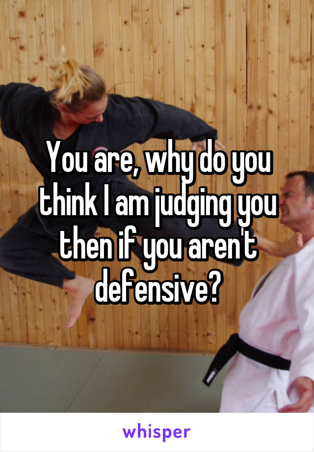 You are, why do you think I am judging you then if you aren't defensive?