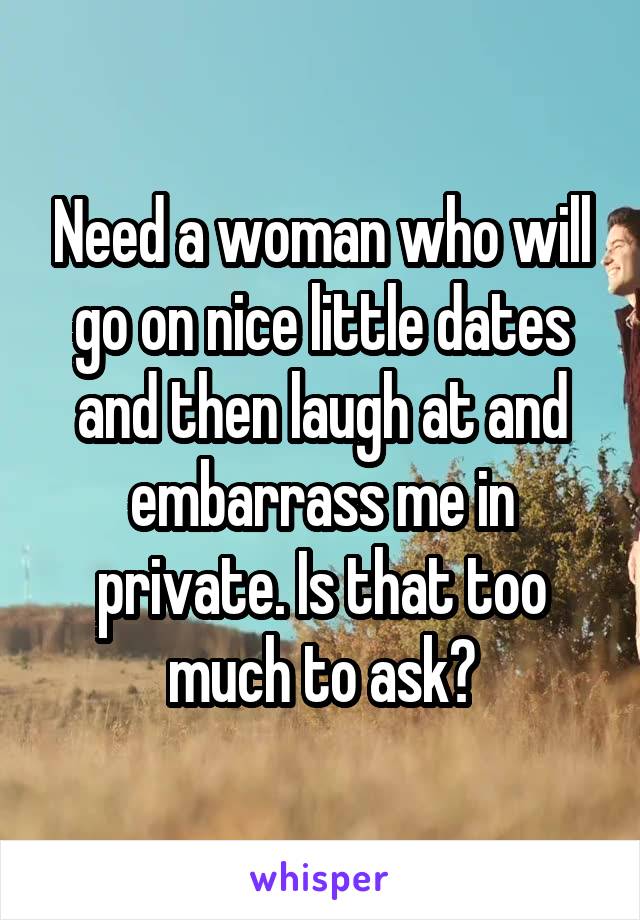 Need a woman who will go on nice little dates and then laugh at and embarrass me in private. Is that too much to ask?