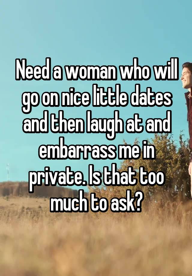 Need a woman who will go on nice little dates and then laugh at and embarrass me in private. Is that too much to ask?