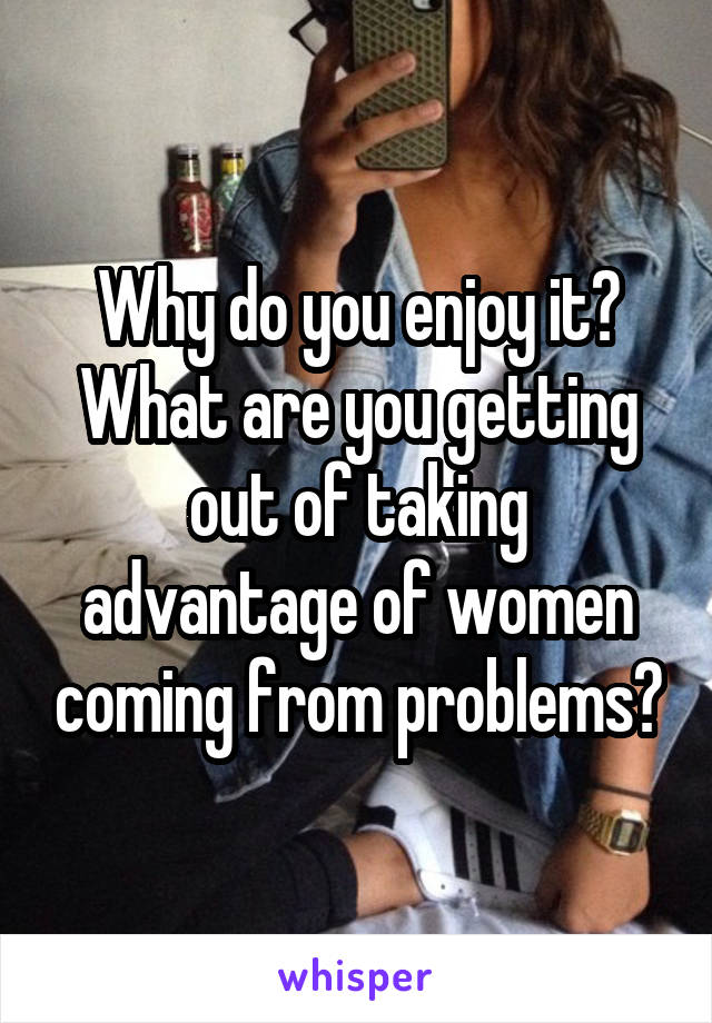 Why do you enjoy it?
What are you getting out of taking advantage of women coming from problems?