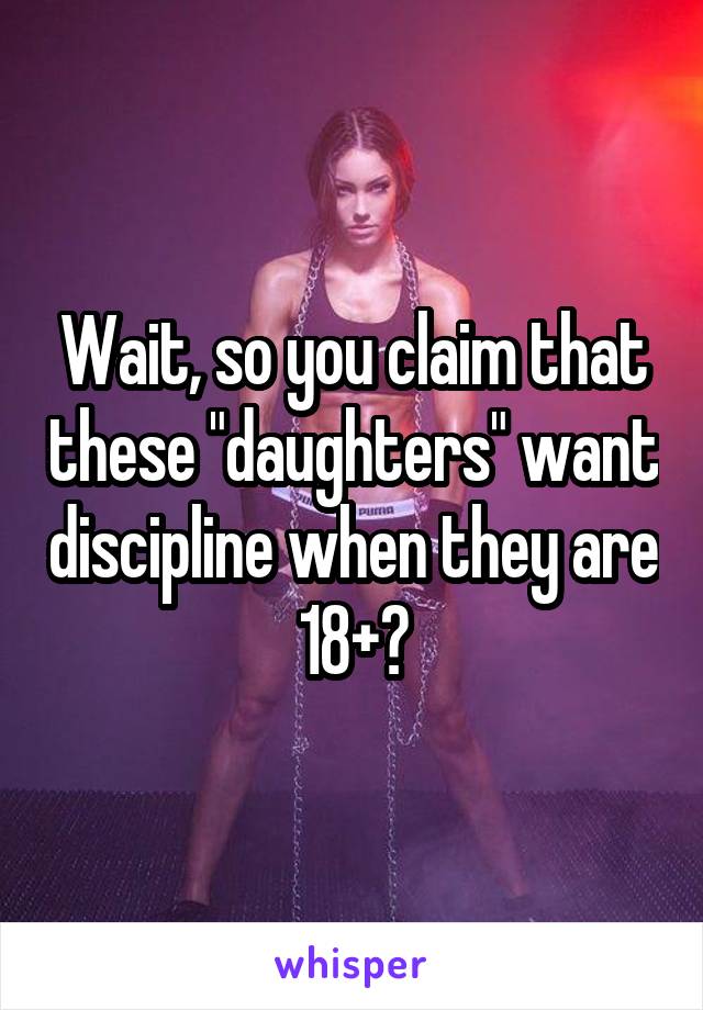 Wait, so you claim that these "daughters" want discipline when they are 18+?