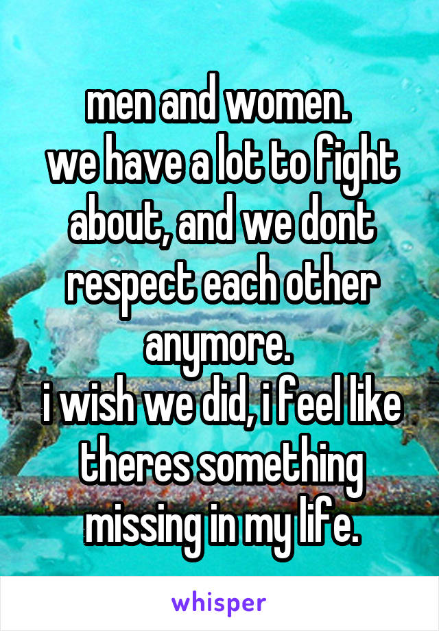 men and women. 
we have a lot to fight about, and we dont respect each other anymore. 
i wish we did, i feel like theres something missing in my life.