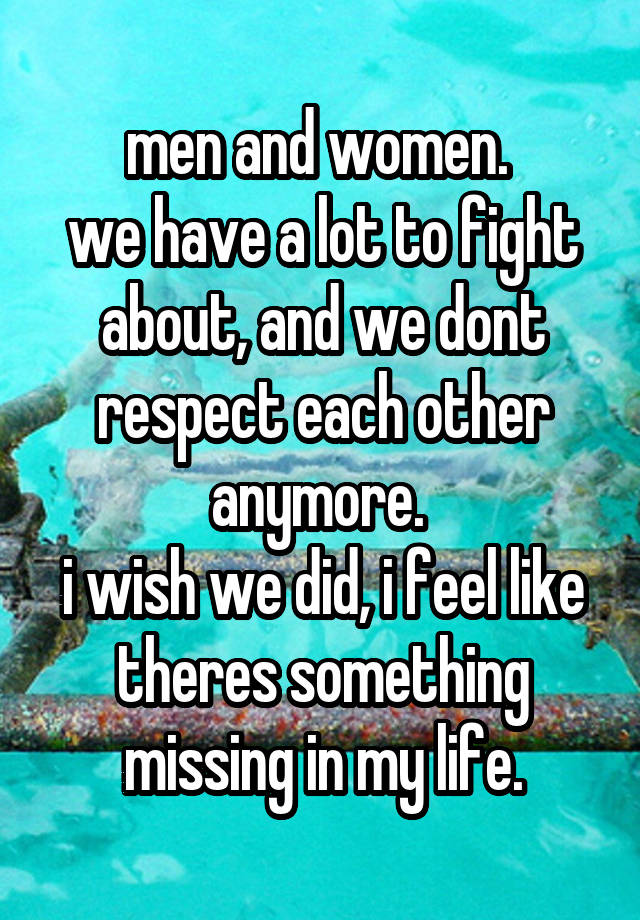 men and women. 
we have a lot to fight about, and we dont respect each other anymore. 
i wish we did, i feel like theres something missing in my life.