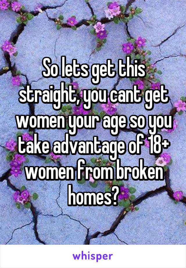 So lets get this straight, you cant get women your age so you take advantage of 18+ women from broken homes?