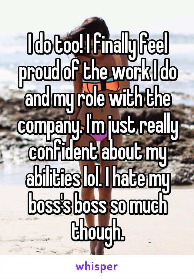 I do too! I finally feel proud of the work I do and my role with the company. I'm just really confident about my abilities lol. I hate my boss's boss so much though.