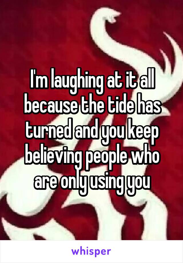 I'm laughing at it all because the tide has turned and you keep believing people who are only using you