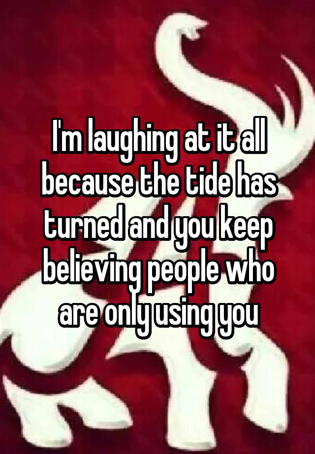 I'm laughing at it all because the tide has turned and you keep believing people who are only using you