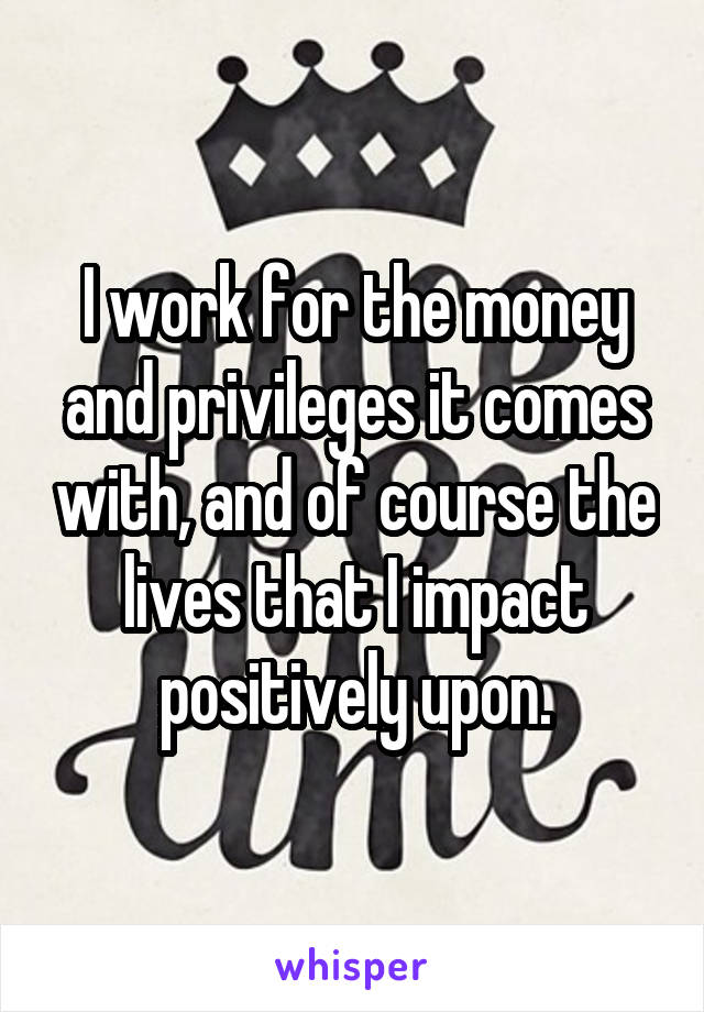 I work for the money and privileges it comes with, and of course the lives that I impact positively upon.